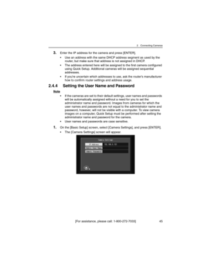 Page 452 Connecting Cameras
[For assistance, please call: 1-800-272-7033] 45
3.Enter the IP address for the camera and press [ENTER].
• Use an address with the same DHCP address segment as used by the 
router, but make sure that address is not assigned in DHCP.
• The address entered here will be assigned to the first camera configured 
using Quick Setup. Additional cameras will be assigned sequential 
addresses.
• If you’re uncertain which addresses to use, ask the router’s manufacturer 
how to confirm router...