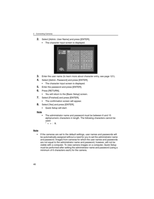 Page 462 Connecting Cameras
46
2.Select [Admin. User Name] and press [ENTER].
• The character input screen is displayed.
3.Enter the user name (to learn more about character entry, see page 121).
4.Select [Admin. Password] and press [ENTER].
• The character input screen is displayed.
5.Enter the password and press [ENTER].
6.Press [RETURN].
• You will return to the [Basic Setup] screen.
7.Select [Finished] and press [ENTER].
• The confirmation screen will appear.
8.Select [Yes] and press [ENTER].
• Quick Setup...