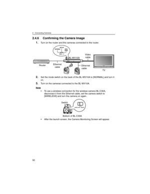 Page 502 Connecting Cameras
50
2.4.6 Confirming the Camera Image
1.Turn on the router and the cameras connected to the router.
2.Set the mode switch on the back of the BL-WV10A to [NORMAL] and turn it 
on.
3.Turn on the cameras connected to the BL-WV10A.
Note
• To use a wireless connection for the wireless camera BL-C30A, 
disconnect it from the Ethernet cable, set the camera switch to 
[WIRELESS] and turn the camera on again.
• After the launch screen, the Camera Monitoring Screen will appear.
Video
cable...