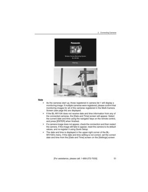 Page 512 Connecting Cameras
[For assistance, please call: 1-800-272-7033] 51
Note
• As the cameras start up, those registered in camera list 1 will display a 
monitoring image. If multiple cameras were registered, please confirm that 
monitoring images for all of the cameras registered in the Multi-Camera 
Screen (see page 64) are displayed.
• If the BL-WV10A does not receive date and time information from any of 
the connected cameras, the [Date and Time] screen will appear. Select 
the current date and time...