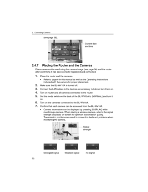 Page 522 Connecting Cameras
52
(see page 96).
2.4.7 Placing the Router and the Cameras
Place cameras after confirming the camera image (see page 50) and the router 
after confirming it has been correctly registered and connected.
1.Place the router and the cameras.
• Refer to page 6 in this manual as well as the Operating Instructions 
included with the camera for proper placement.
2.Make sure the BL-WV10A is turned off.
3.Connect the LAN cables to the devices as necessary but do not turn them on.
4.Turn on...