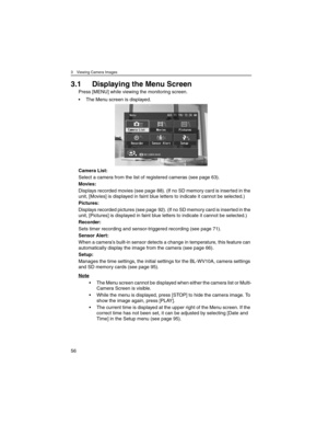 Page 563 Viewing Camera Images
56
3.1 Displaying the Menu Screen
Press [MENU] while viewing the monitoring screen.
• The Menu screen is displayed.
Camera List:
Select a camera from the list of registered cameras (see page 63).
Movies:
Displays recorded movies (see page 88). (If no SD memory card is inserted in the 
unit, [Movies] is displayed in faint blue letters to indicate it cannot be selected.)
Pictures:
Displays recorded pictures (see page 92). (If no SD memory card is inserted in the 
unit, [Pictures] is...