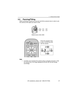 Page 573 Viewing Camera Images
[For assistance, please call: 1-800-272-7033] 57
3.2 Panning/Tilting
While monitoring a camera you can pan and tilt the camera’s lens in order to aim 
the camera at the object you want to view.
Note
• If another user accesses the camera using a computer and pans or tilts 
the camera lens, the image displayed by the BL-WV10A will change 
accordingly.
Pan:-
50˚ – +
50˚
Tilt:-
40˚ – +
10˚
Model shown is BL-C30A
Press the navigator keys 
to pan or tilt the lens and 
aim the camera. 