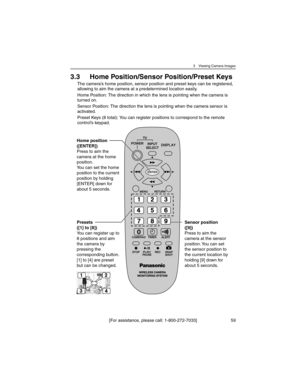 Page 593 Viewing Camera Images
[For assistance, please call: 1-800-272-7033] 59
3.3 Home Position/Sensor Position/Preset Keys
The camera’s home position, sensor position and preset keys can be registered, 
allowing to aim the camera at a predetermined location easily.
Home Position: The direction in which the lens is pointing when the camera is 
turned on.
Sensor Position: The direction the lens is pointing when the camera sensor is 
activated.
Preset Keys (8 total): You can register positions to correspond to...