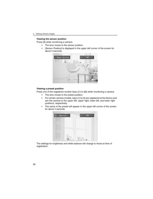 Page 623 Viewing Camera Images
62
Viewing the sensor position
Press [9] while monitoring a camera.
• The lens moves to the sensor position.
• [Sensor Position] is displayed in the upper left corner of the screen for 
about 4 seconds.
Viewing a preset position
Press one of the registered number keys ([1] to [8]) while monitoring a camera.
• The lens moves to the preset position.
• For certain camera models, keys [1] to [4] are registered at the factory and 
aim the camera to the upper left, upper right, lower...