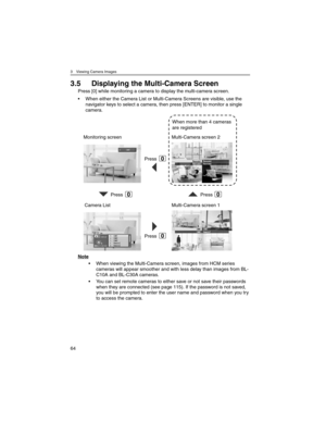 Page 643 Viewing Camera Images
64
3.5 Displaying the Multi-Camera Screen
Press [0] while monitoring a camera to display the multi-camera screen.
• When either the Camera List or Multi-Camera Screens are visible, use the 
navigator keys to select a camera, then press [ENTER] to monitor a single 
camera.
Note
• When viewing the Multi-Camera screen, images from HCM series 
cameras will appear smoother and with less delay than images from BL-
C10A and BL-C30A cameras.
• You can set remote cameras to either save or...