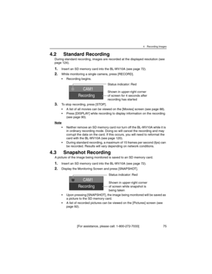 Page 754 Recording Images
[For assistance, please call: 1-800-272-7033] 75
4.2 Standard Recording
During standard recording, images are recorded at the displayed resolution (see 
page 124).
1.Insert an SD memory card into the BL-WV10A (see page 72).
2.While monitoring a single camera, press [RECORD].
• Recording begins.
3.To stop recording, press [STOP].
• A list of all movies can be viewed on the [Movies] screen (see page 88).
• Press [DISPLAY] while recording to display information on the recording 
(see page...