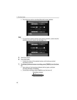 Page 824 Recording Images
82
• The continuous sensor recording [Recorder] screen appears.
Note
• To record from remote cameras using sensor activation, confirm that the 
cameras are set for sensor use (see page 117).
5.Select the camera.
6.Press [RETURN].
• Confirm the name of the selected camera, and continuous sensor 
recording is now set.
7.To activate continuous sensor recording, press [TIMER] to turn the timer 
on.
• Upon doing so, the timer/busy indicator will turn green, and timer 
recording will begin...