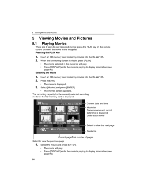 Page 885 Viewing Movies and Pictures
88
5 Viewing Movies and Pictures
5.1 Playing Movies
There are 2 ways to play recorded movies: press the PLAY key on the remote 
control or select the movie in the image list.
Pressing the PLAY Key
1.Insert an SD memory card containing movies into the BL-WV10A.
2.When the Monitoring Screen is visible, press [PLAY].
• The movie selected in the movie list will play.
• Press [DISPLAY] while the movie is playing to display information (see 
page 90).
Selecting the Movie
1.Insert...