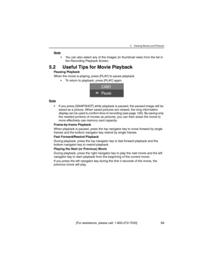 Page 895 Viewing Movies and Pictures
[For assistance, please call: 1-800-272-7033] 89
Note
• You can also select any of the images (in thumbnail view) from the list in 
the Recording Playback Screen.
5.2 Useful Tips for Movie Playback
Pausing Playback
When the movie is playing, press [PLAY] to pause playback.
• To return to playback, press [PLAY] again.
Note
• If you press [SNAPSHOT] while playback is paused, the paused image will be 
saved as a picture. When saved pictures are viewed, the long information...