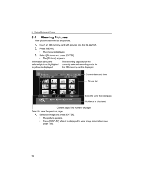 Page 925 Viewing Movies and Pictures
92
5.4 Viewing Pictures
View pictures recorded as snapshots.
1.Insert an SD memory card with pictures into the BL-WV10A.
2.Press [MENU].
• The menu is displayed.
3.Select [Pictures] and press [ENTER].
• The [Pictures] appears.
4.Select an image and press [ENTER].
• The picture appears.
• Press [DISPLAY] while it is displayed to view image information (see 
page 126).
Picture list
Select to view the previous page.
Current date and time
Guidance is displayed
Select to view the...