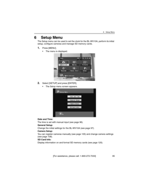 Page 956 Setup Menu
[For assistance, please call: 1-800-272-7033] 95
6Setup Menu
The Setup menu can be used to set the clock for the BL-WV10A, perform its initial 
setup, configure cameras and manage SD memory cards.
1.Press [MENU].
• The menu is displayed.
2.Select [SETUP] and press [ENTER].
• The Setup menu screen appears.
Date and Time:
The time is set with manual input (see page 96).
General Setup:
Change the initial settings for the BL-WV10A (see page 97).
Camera Setup:
You can register cameras manually...