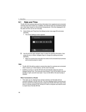 Page 966 Setup Menu
96
6.1 Date and Time
The BL-WV10A receives date and time information from registered and connected 
cameras each time it starts up. In addition, the internal clock can sometimes speed 
up or slow down based on environment temperatures. If the time displayed is off, 
the date and time can be set manually.
1.Select [Date and Time] from the [Setup] screen (see page 95) and press 
[ENTER].
• The Clock Settings screen appears.
2.Use the left and right navigator keys to select the desired...