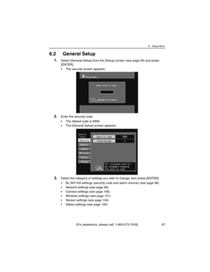 Page 976 Setup Menu
[For assistance, please call: 1-800-272-7033] 97
6.2 General Setup
1.Select [General Setup] from the [Setup] screen (see page 95) and press 
[ENTER].
• The security screen appears.
2.Enter the security code.
• The default code is 9999.
• The [General Setup] screen appears.
3.Select the category of settings you wish to change, then press [ENTER].
• BL-WV10A settings (security code and alarm volume) (see page 98)
• Network settings (see page 99)
• Camera settings (see page 100)
• Wireless...