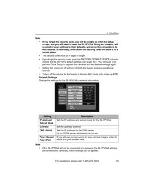 Page 996 Setup Menu
[For assistance, please call: 1-800-272-7033] 99
Note
• If you forget the security code, you will be unable to enter the Setup 
screen, and you will need to reset the BL-WV10A. Doing so, however, will 
reset all of your settings to their defaults, and sever the connections to 
the cameras. If necessary, write down the security code and store it in a 
secure place.
• The security code must be 4 digits in length.
• If you forget the security code, push the FACTORY DEFAULT RESET button to...