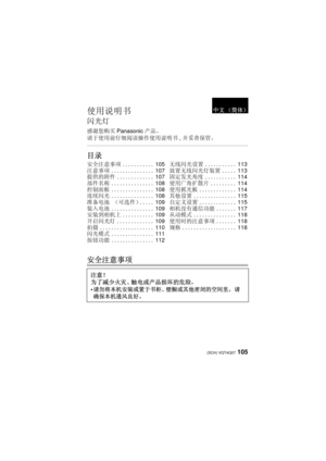 Page 105105 (SCH) VQT4Q07
使用说明书
闪光灯
感谢您购买Panasonic产品。
请于使用前仔细阅读操作使用说明书 , 并妥善保管。
目录
安全注意事项
安全注意事项 ........... 105
注意事项 ............... 107
提供的附件 ............. 107
部件名称 ............... 108
控制面板 ............... 108
连续闪光 ............... 108
准备电池  （可选件）..... 109
装入电池 ............... 109
安装到相机上 ........... 109
开启闪光灯 ............. 109
拍摄 ................... 110
闪光模式 ............... 111
按钮功能 ............... 112无线闪光设置 ...........113
放置无线闪光灯装置 ..... 113
固定发光角度 ........... 114
使用广角扩散片 ......... 114
使用抓光板 ............. 114...