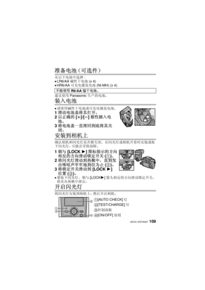 Page 109109 (SCH) VQT4Q07
准备电池（可选件）
从以下电池中选择:≥LR6/AA碱性干电池 (x 4)≥HR6/AA可充电镍氢电池 (Ni-MH) (x 4)
建议使用 Panasonic 生产的电池。
装入电池
≥请使用碱性干电池或可充电镍氢电池。
1滑动电池盖将其打开。
2 以正确的 [r]/[s]极性插入电
池。
3 将电池盖一直滑回到底将其关
闭。
安装到相机上
确认相机和闪光灯是否都关闭。  在闪光灯或相机开着时安装或取
下闪光灯，可能会导致故障。
1 朝与 [LOCK 1]图标指示的方向
相反的方向滑动锁定开关 (1)。
2 将闪光灯滑动到热靴中，直到发
出喀哒声牢牢地到位为止 (2)。
3 将锁定开关滑动到 [LOCK 1]
位置 (3)。
≥要取下闪光灯，朝与 [LOCK1]箭头相反的方向滑动锁定开关，
将其从热靴中滑出。
开启闪光灯
将闪光灯安装到相机上，然后开启相机。 不能使用
R6/AA锰干电池。
1[AUTO CHECK] 灯
2[TEST/CHARGE] 灯
3控制面板
4[ON/OFF]按钮


 


VQT4Q07_PP_E_GK.book  109...