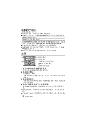 Page 110VQT4Q07 (SCH) 110
按[ON/OFF] 按钮。
≥控制面板显示会开启。
≥要关闭闪光灯，请再次按 [ON/OFF]按钮。≥如果在以下时间之后 [TEST/CHARGE]灯不点亮，请更换电池 : 
≥如果[TEST/CHARGE] 灯和[AUTO CHECK] 灯同时闪烁，电池电
量低。  请更换电池。  使用电量耗尽的电池可能会导致故障。
≥只要相机进入睡眠模式，闪光灯也会进入睡眠模式。≥如果约 60分没有进行任何操作，闪光灯会自动关闭。按 [ON/
OFF] 按钮会开启。
≥给闪光灯充电时可能会输出振动声，但这并非故障。
拍摄
1使用相机的操作选择闪光模式。有关详情，请参阅相机的使用说明书。
2选择闪光模式。 “ 闪光模式 ” (P111)
 相机和闪光灯会交换拍摄信息，闪光灯工作范围会显示在控制
面板上。
3 半按快门按钮。根据相机设置（ISO 感光度、光圈和镜头焦距）不同，闪光范围
也会有所不同。
4 将快门按钮继续按下去拍摄图像。  
如果[AUTO CHECK] 灯闪烁约5秒，本机会以适当的曝光发
光。
≥使用闪光灯时，闪光灯的光可能会被镜头机身、镜头遮光罩等
遮住。
≥在 1...