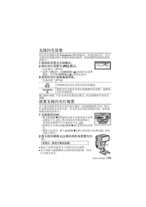Page 113113 (SCH) VQT4Q07
无线闪光设置
用支持无线模式的Panasonic数码相机时，无线控制可用。  有关
无线闪光拍摄过程中的数码相机的操作，请参阅数码相机的使用
说明书。
1 将相机设置为无线模式。
2 将闪光灯设置为 [RC]模式。
“闪光模式 ” (P111)
 选择了 [RC]时，按 [MODE] ( 3)按钮可以设置
通道。  再次按 [MODE] ( 3)按钮会返回。
3使用闪光灯选择通道和组。
“其他设置 ” (P115)
通过操作相机，可以为各组设置闪灯模式、闪光调整和手动闪光
调整。
放置无线闪光灯装置
由于通过相机的闪光灯的光进行通信，因此根据相机不同，闪光
灯放置范围也会有所不同。  有关闪光灯放置范围的详情，请参阅
相机的使用说明书。
1 安装提供的座。朝与 [LOCK  1]图标指示的方向相反的方向滑
动锁定开关 (1)，然后将闪光灯滑动到座上
直到发出喀哒声牢牢地到位为止 (2)。
 将锁定开关滑动到 [LOCK 1]位置将闪光灯锁
住。
 要取下闪光灯，朝与 [LOCK 1]箭头相反的方向滑动锁，将其
从座中滑出。
2 将无线传感器 (A)朝向相机来放置闪光...
