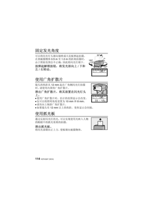 Page 114VQT4Q07 (SCH) 114
固定发光角度
可以将闪光灯头朝向墙壁或天花板弹起拍摄。 
在到被摄物体 0.5 m至1.0 m 的距离拍摄时，
由于照射范围会不正确，因此将闪光灯朝下。
按弹起解锁按钮，将发光部向上 /下和
左 /右转动。
使用广角扩散片
镜头的焦距从 12 mm起在广角侧闪光灯拍摄
时，请使用内置的广角扩散片。
滑出广角扩散片，将其放置在闪光灯头
上。
≥使用广角扩散片时，估计的范围显示会改变。
≥仅可以将照明角度设置为 10 mm和8mm 。
≥请勿向上倾斜广角扩散片。
≥如果镜头有 12 mm以上的焦距，变焦显示会闪烁。
使用抓光板
通过反射闪光灯的光，可以实现使用光映入人物
的眼睛中的抓光效果的拍摄。
滑出抓光板。
将闪光部朝向正上方，使板朝向被摄物体。
90º
7º
180º
180º
VQT4Q07_PP_E_GK.book  114 ページ  ２０１２年１０月２３日　火曜日　午前９時３９分 
