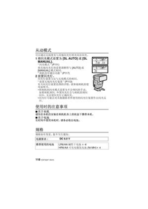 Page 118VQT4Q07 (SCH) 118
从动模式
可以通过无线使其与其他闪光灯的光同步闪光。
1将闪光模式设置为 [SL AUTO]或[SL 
MANUAL] 。
“闪光模式 ” (P111)
将其他闪光灯的设置调整得与 [AUTO]或
[MANUAL] 模式相同。
“ 相机没有通信功能 ” (P117)
2放置闪光灯。闪光灯放置方法与无线模式的相同。
“放置无线闪光灯装置 ” (P113)
有关闪光灯放置范围的详情，请参阅相机的使
用说明书。
 将相机的闪光模式设置为不会预闪的手动。  
如果相机预闪，外置闪光灯会与相机的预闪
同步，无法使闪光灯正确闪光。
 闪光灯可能会对其他摄影者所使用的闪光灯装置作出闪光反
应。
使用时的注意事项
∫关于本机请勿在本机仍安装在相机机身上的状态下携带本机。
∫
关于电池长时间不使用本机时，请务必取出电池。
规格
规格如有变更，恕不另行通知。
电源要求 :  DC 6.0 V
推荐使用的电池 LR6/AA碱性干电池 k 4/
HR6/AA 可充电镍氢电池 (Ni-MH)k 4
VQT4Q07_PP_E_GK.book  118 ページ  ２０１２年１０月２３日　火曜日...