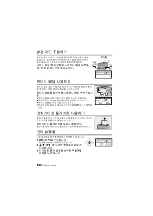 Page 130VQT4Q07 (KOR) 130
발광 각도 조절하기
플래시  헤드가 벽이나 천정을  향하도록  하여 바운스  촬영
을  합니다 . 0.5 m 에서 1.0 m 범위에서  빛을  받는  영역이  
맞지  않습니다 ; 플래시가  아래로 향하도록  합니다.
바운스 잠금  해제  버튼을  누르면서  발광 부분을 
위 /아래  및 좌 /우로  돌리십시오 .
와이드 패널 사용하기
렌즈의  초점 거리가 12 mm 보다 와이드  쪽일  때 플래시  촬영
할  경우에는  내장  와이드  패널을  사용하십시오 .
와이드 패널을 밀어서  빼고 플래시  헤드 위에  두십시
오 .
≥와이드  패널 사용  시에는  예상 범위  표시가  바뀝니다 .
≥ 발광  각도는 10 mm 및  8mm로만 설정할  수 있습니다 .
≥ 와이드  패널을 위로  기울이지  마십시오 .
≥ 렌즈의  초점 길이가  12 mm  이상이면 ZOOM  표시가 깜박입
니다 .
캐치라이트  플레이트 사용하기
플래시 빛을 반사시켜  피사체의 눈에 빛을...
