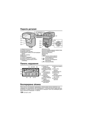 Page 154VQT4Q07 (UKR) 154
Перелік деталей
Панель  керування
Безперервна  зйомка
Після  кількох  послідовних  спрацювань  спалах  може  сильно  нагрітися , що  
призведе  до  пошкодження  або  несправності . Спалахом  можна  користуватися  
не  більше  10 разів  поспіль  з  інтервалом  2,5 секунди , після  чого  необхідно  дати  
йому  охолонути  впродовж  10 хвилин .
1Ширококутна  панель
2 Го л і в к а  спалаху
3 Бездротовий  датчик
4 Допоміжна  лампа  AF/Світлодіодна  
лампа
5 Датчик  спалаху
6 Відбивач
7...