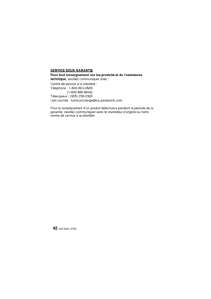 Page 42VQT4Q07 (FRE) 42
SERVICE SOUS GARANTIE
Pour tout renseignement sur les produits et de l’assistance 
technique, veuillez communiquer avec :
Centre de service à la clientèle :
Téléphone : 1-800-99-LUMIX  (1-800-995-8649)
Télécopieur : (905) 238-2360
Lien courriel : lumixconcierge@ca.panasonic.com
Pour le remplacement d’un produit défectueux pendant la période de la 
garantie, veuillez communiquer avec le revendeur d’origine ou notre 
centre de service à la clientèle.
VQT4Q07_PP_E_GK.book  42 ページ...