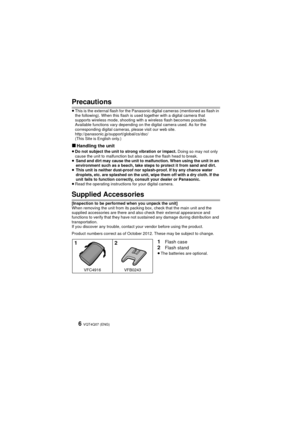 Page 6VQT4Q07 (ENG) 6
Precautions
≥This is the external flash for the Panasonic digital cameras (mentioned as flash in 
the following). When this flash is used together with a digital camera that 
supports wireless mode, shooting with a wireless flash becomes possible. 
Available functions vary depending on the digital camera used. As for the 
corresponding digital cameras, please visit our web site.
http://panasonic.jp/support/global/cs/dsc/ 
(This Site is English only.)
∫Handling the unit≥Do not subject the...