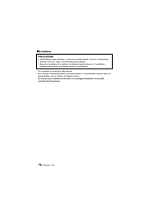 Page 76VQT4Q07 (ITA) 76
∫Le batterie
• Non scaldare e non esporre alla fiamma.
• Non lasciare la batteria/le batterie per molto tempo in un’automobile, esposte alla luce solare diretta e con le portiere e i finestrini chiusi.
• Se si utilizzano batterie ricaricabili, si consigliano batterie ricaricabili prodotte da Panasonic.
PRECAUZIONE• Se la batteria viene sostituita in modo non corretto esiste il pericolo di esplosione. 
Sostituire solo con il tipo raccomandato dal produttore.
• Quando si smaltiscono le...