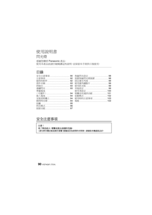 Page 90VQT4Q07 (TCH) 90
使用說明書
閃光燈
感謝您購買Panasonic產品。
使用本產品前請仔細閱讀這些說明，並保留本手冊供日後使用。
目錄
安全注意事項
安全注意事項 .................. 90
注意事項 ...................... 92
提供的附件 .................... 92
部件名稱 ...................... 93
控制台 ........................ 93
連續閃光 ...................... 93
準備電池  
（可選件）..................... 94
裝入電池 ...................... 94
安裝到相機上 .................. 94
開啟閃光燈 .................... 94
拍攝 .......................... 95
閃光模式 ...................... 96
按鈕功能 ...................... 97無線閃光設定...