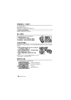 Page 94VQT4Q07 (TCH) 94
準備電池（可選件）
從以下電池中選擇：
≥LR6/AA 鹼性乾電池 (x 4)
≥ HR6/AA 可充電鎳氫電池 (Ni-MH) (x 4)
建議使用 Panasonic 生產的電池。
裝入電池
≥請使用鹼性乾電池或可充電鎳氫電池。1 滑動電池蓋將其打開。
2 以正確的 [r ]/[ s]極性插入電池。
3 將電池蓋一直滑回到底將其關閉。
安裝到相機上
確認相機和閃光燈是否都關閉。  在閃光燈或相機開著時安裝或取下閃光燈，可能會導
致故障。
1 朝與 [LOCK 1]圖示指示的方向相反的
方向滑動鎖定開關 (1 )。
2 將閃光燈滑動到熱靴中，直到發出喀噠
聲牢牢地到位為止 (2 )。
3 將鎖定開關滑動到 [LOCK 1]位置
( 3 )。
≥ 要取下閃光燈，朝與 [LOCK1]箭頭相反的方向滑
動鎖定開關，將其從熱靴中滑出。
開啟閃光燈
將閃光燈安裝到相機上，然後開啟相機。 不能使用
R6/AA錳乾電池。
1[AUTO CHECK] 燈
2[TEST/CHARGE] 燈
3控制台
4[ON/OFF] 按鈕


 

...