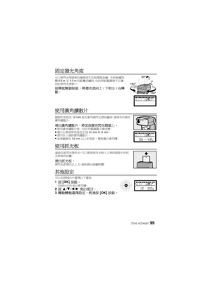 Page 9999 (TCH) VQT4Q07
固定發光角度
可以將閃光燈頭朝向牆壁或天花板彈起拍攝。 在到被攝物
體 0.5 m 至1.0 m 的距離拍攝時，由於照射範圍會不正確，
因此將閃光燈朝下。
按彈起解鎖按鈕，將發光部向上 /下和左 /右轉
動。
使用廣角擴散片
鏡頭的焦距從 12 mm起在廣角側閃光燈拍攝時，請使用內置的
廣角擴散片。
滑出廣角擴散片，將其放置在閃光燈頭上。≥ 使用廣角擴散片時，估計的範圍顯示會改變。
≥ 僅可以將照明角度設定為 10 mm和8mm 。
≥ 請勿向上傾斜廣角擴散片。
≥ 如果鏡頭有 12 mm以上的焦距，變焦顯示會閃爍。
使用抓光板
通過反射閃光燈的光，可以實現使用光映入人物的眼睛中的抓
光效果的拍攝。
滑出抓光板。將閃光部朝向正上方，使板朝向被攝物體。
其他設定
可以在控制台中選擇以下選項。
1按 [OK] 按鈕。控制台中的項目會閃爍。2按 3/4 /2 /1 突出項目。
3 轉動轉盤選擇設定，然後按 [OK]按鈕。
90º
7º
180º
180º
VQT4Q07_PP_E_GK.book  99 ページ  ２０１２年１０月２３日　火曜日　午前９時３９分 