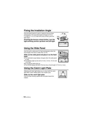 Page 14VQT5F4414
Fixing the Irradiation Angle
Point the flash head at a wall or ceiling for bounce flash 
photography. The area illuminated at ranges of 0.5 m 
(1.6 feet) to 1.0 m (3.3 feet) will not be correct; point the 
flash down.
Pressing the bounce unlock button, turn the 
light-emitting section up/down and left/right.
Using the Wide Panel
Use the built-in wide panel for flash photography when the 
focal length of the lens is wider than 12 mm.
Slide out the wide panel and place it on the flash 
head.
≥The...