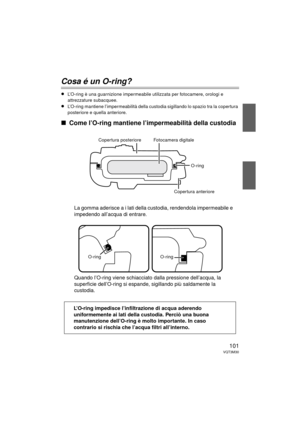 Page 101101VQT3M30
Cosa é un O-ring?
≥L’O-ring è una guarnizione impermeabile utilizzata per fotocamere, orologi e 
attrezzature subacquee.
≥L’O-ring mantiene l’impermeabilità della custodia sigillando lo spazio tra la copertura 
posteriore e quella anteriore.
∫Come l’O-ring mantiene l’impermeabilità della custodia
La gomma aderisce a i lati della custodia, rendendola impermeabile e 
impedendo all’acqua di entrare.
Quando l’O-ring viene schiacciato dalla pressione dell’acqua, la 
superficie dell’O-ring si...