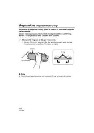 Page 102102VQT3M30
Preparazione -Preparazione dell’O-ring-
Ricordarsi di preparare l’O-ring prima di inserire la fotocamera digitale 
nella custodia.
Lavare e asciugare accuratamente le mani prima di toccare l’O-ring. 
Tenere l’O-ring lontano dalla sabbia e dalla polvere.
1Allentare l’O-ring con le dita per rimuoverlo.
≥
Allentare l’O-ring con la punta di due dita, quindi sollevare la parte allentata. 
Fare attenzione a non graffiare l’O-ring con le unghie.
∫Nota
≥
Non utilizzare oggetti acuminati per rimuov ere...