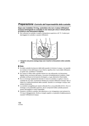 Page 106106VQT3M30
Preparazione -Controllo dell’impermeabilità della custodia-
Dopo aver installato l’O-ring, controllare che non vi siano infiltrazioni 
d’acqua immergendo la custodia in una vasca per circa 3 minuti prima 
di inserirvi una fotocamera digitale.
≥
Non utilizzare la custodia in acqua a temperatura superiore a 40 °C. Il calore può 
danneggiare la custodia o causare infiltrazioni.
‘Eseguire una prova analoga dopo aver inserito la fotocamera nella custodia. 
(P107)
∫Note
≥
Se dalla custodia...