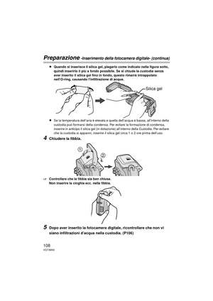 Page 108108VQT3M30
Preparazione -Inserimento della fotocamera digitale- (continua)
≥Quando si inserisce il silica gel, piegarlo come indicato nella figura sotto, 
quindi inserirlo il più a fondo possibile. Se si chiude la custodia senza 
aver inserito il silica gel fino in fondo, questo rimarrà intrappolato 
nell’O-ring, causando l’infiltrazione di acqua.
≥Se la temperatura dell’aria è elevata e quella dell’acqua è bassa, all’interno della 
custodia può formarsi della condensa. Per evitare la formazione di...