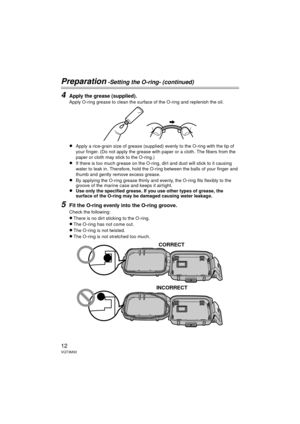 Page 1212VQT3M30
Preparation -Setting the O-ring- (continued)
4Apply the grease (supplied).
Apply O-ring grease to clean the surface of the O-ring and replenish the oil.
≥Apply a rice-grain size of grease (supplied) evenly to the O-ring with the tip of 
your finger. (Do not apply the grease with paper or a cloth. The fibers from the 
paper or cloth may stick to the O-ring.)
≥If there is too much grease on the O-ring, dirt and dust will stick to it causing 
water to leak in. Therefore, hold the O-ring between...