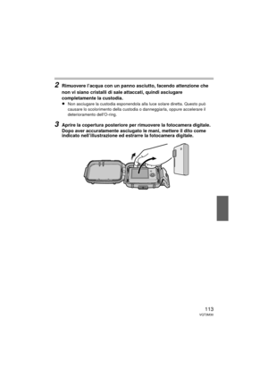 Page 113113VQT3M30
2Rimuovere l’acqua con un panno asciutto, facendo attenzione che 
non vi siano cristalli di sale attaccati, quindi asciugare 
completamente la custodia.
≥
Non asciugare la custodia esponendola alla luce solare diretta. Questo può 
causare lo scolorimento della custodia o danneggiarla, oppure accelerare il 
deterioramento dell’O-ring.
3Aprire la copertura posteriore per rimuovere la fotocamera digitale.
Dopo aver accuratamente asciugato le mani, mettere il dito come 
indicato nell’illustrazione...