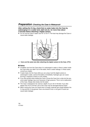 Page 1414VQT3M30
Preparation -Checking the Case is Waterproof-
After setting the O-ring, check that no water leaks into the Case by 
submerging it in a water tank, bath tub etc. for more than about 
3 minutes before attaching a digital camera.
≥
Do not use the Case in water over 40 °C/104 °F. The heat may damage the Case or 
cause water leakage.
‘Carry out the same test after attaching the digital camera to the Case. (P15)
∫Notes
≥
If bubbles rise from the Case when it is submerged in water or there is water...