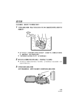 Page 135135VQT3M30
使用後
完成拍攝後，請按照下列步驟進行操作。
1不要取出數位相機，將盒子浸沒在清水中約30分鐘或更長時間以清除所有
的鹽粒等。
≥
按下所有盒子上的操作鍵等以將海水清洗乾淨。  如果鍵子等上的鹽粒沒有清除乾
淨，鹽粒會硬化，鍵子將會無法操作。
≥不要用傾洩的水或有壓力的水等，這可能導致漏水。
2請用沒有沾有鹽粒的乾布將水擦去，然後將盒子完全擦乾。
≥
請勿將此盒子暴露在直射的陽光下使其晒乾。  這可能導致盒子退色或損壞，或者
加速 O形環的老化。
3打開後封蓋取出數位相機。
在將手徹底擦乾後，請將手指如圖所示放置然後取出數位相機。
DMW-MCFT3-VQT3M30.book  135 ページ  ２０１１年１月１３日　木曜日　午前１０時２２分 