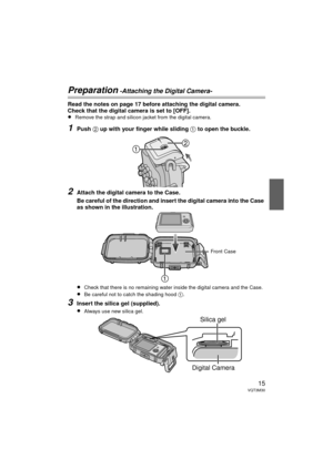 Page 1515VQT3M30
Preparation -Attaching the Digital Camera-
Read the notes on page 17 before attaching the digital camera.
Check that the digital camera is set to [OFF].
≥
Remove the strap and silicon jacket from the digital camera.
1Push 2 up with your finger while sliding 1 to open the buckle.
2Attach the digital camera to the Case.
Be careful of the direction and insert the digital camera into the Case 
as shown in the illustration.
≥
Check that there is no remaining water inside the digital camera and the...