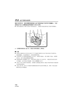 Page 150150VQT3M30
准备 -盒子的防水检查-
装好O形环后，请在将数码相机装入盒子前检查盒子是否有可能漏水，方法
是将盒子沉入水槽或浴盆等容器中大约 3分钟。
≥
请勿在温度高于 40oC的水中使用此盒子。  该温度可能会损坏盒子或者导致漏水。
‘在将数码相机装入盒子后，请进行同样的测试。  (P151)
∫注意
≥
如果在它被浸在水中时会从盒中产生气泡或当您将它从水中拿出时盒子内部有水，
则说明漏水。在这种情况下，请向经销商咨询。
≥在使用盒子并且数码相机被浸入水中时，如果发生漏水，请立刻取下电池。  如果附
近有火，氢气可能会燃烧或者爆炸。
≥如果拿着盒子快速潜入水中，或者从船上将盒子丢入海中时，可能会因为高压而有
少许漏水。  这不是盒子的故障。  请小心慢慢潜入水中。
≥本盒子专用于 40 m内的深度。  如果潜入深度超过 40 m，则盒子的某些部位可能受到
无法修复的损坏。
≥当盖上盒子时，请小心不要将外来物带到 O形环及 O形环槽之间。  即使一根毛发或一
颗沙粒也会导致漏水。
DMW-MCFT3-VQT3M30.book  150 ページ  ２０１１年１月１３日　木曜日　午前１０時２２分 