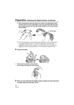 Page 1616VQT3M30
Preparation -Attaching the Digital Camera- (continued)
≥When inserting the silica gel, bend it as shown in the illustration below 
and then insert it as far as possible. If you close the Case with the silica 
gel not fully inserted, the silica gel will get caught in the O-ring causing 
water leakage.
≥If the air temperature is high and the water temperature is low, condensation 
may appear inside the Case. To prevent condensation, insert silica gel 
(supplied) inside the Case in advance. To...