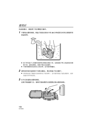 Page 156156VQT3M30
使用后
完成拍摄后，请按照下列步骤进行操作。
1不要取出数码相机，将盒子浸没在清水中约30分钟或更长时间以清除所有
的盐粒等。
≥
按下所有盒子上的操作按钮等以将海水清洗干净。  如果按钮子等上的盐粒没有清
除干净，盐粒会硬化，按钮子将会无法操作。
≥不要用倾泄的水或有压力的水等，这可能导致漏水。
2请用没有粘有盐粒的干布将水擦去，然后将盒子完全擦干。
≥
请勿将此盒子暴露在直射的阳光下使其晒干。  这可能导致盒子退色或损坏，或者
加速 O形环的老化。
3打开后封盖取出数码相机。
在将手彻底擦干后，请将手指如图所示放置然后取出数码相机。
DMW-MCFT3-VQT3M30.book  156 ページ  ２０１１年１月１３日　木曜日　午前１０時２２分 