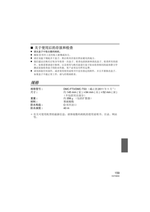 Page 159159VQT3M30
∫关于使用后的存放和检查
≥请从盒子中取出数码相机。
≥确保O形环上没有粘上脏物或灰尘。
≥请在室温下彻底弄干盒子，然后将其存放在阴凉避光的地方。
≥我们建议在购买后每 3年检查一次盒子。  检查包括拆卸和清洗盒子、检查所有的部
件、如果需要请进行修理、以及使用与购买前进行盒子防水检查相同的流体静力学
测试设备检查盒子的防水性能。  客户必须支付所有运费。
≥请勿拆除任何部件，或者使用使用说明书中没有指定的附件，并且不要修改盒子。  
如果盒子不能正常工作，请与经销商联系。
规格
相容型号 :DMC-FT3/DMC-TS3（截止到2011年1月¢）
尺寸: 约145 mm ( 宽) k 94 mm ( 高) k 52 mm ( 深)
（不包括突出部分）
重量 : 约356 g （包括扩散器）
材料 : 聚碳酸酯
防水构造 : O形环封口
防水深度 : 40 m
¢ 有关可使用机型的最新信息，请参阅数码相机的使用说明书、目录、网站
等。
DMW-MCFT3-VQT3M30.book  159 ページ  ２０１１年１月１３日　木曜日　午前１０時２２分 