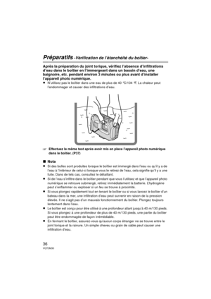 Page 3636VQT3M30
Préparatifs -Vérification de l’étanchéité du boîtier-
Après la préparation du joint torique, vérifiez l’absence d’infiltrations 
d’eau dans le boîtier en l’immergeant dans un bassin d’eau, une 
baignoire, etc. pendant environ 3 minutes ou plus avant d’installer 
l’appareil photo numérique.
≥
N’utilisez pas le boîtier dans une eau de plus de 40 °C/104 °F. La chaleur peut 
l’endommager et causer des infiltrations d’eau.
‘Effectuez le même test après avoir mis en place l’appareil photo numérique...