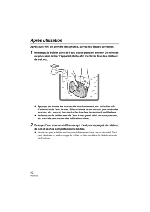 Page 4242VQT3M30
Après utilisation
Après avoir fini de prendre des photos, suivez les étapes suivantes.
1Immergez le boîtier dans de l’eau douce pendant environ 30 minutes 
ou plus sans retirer l’appareil photo afin d’enlever tous les cristaux 
de sel, etc.
≥
Appuyez sur toutes les touches de fonctionnement, etc. du boîtier afin 
d’enlever toute l’eau de mer. Si les cristaux de sel ne sont pas retirés des 
touches, etc., ceux-ci durciront et les touches deviendront inutilisables.
≥Ne lavez pas le boîtier avec...