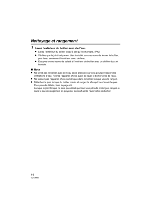 Page 4444VQT3M30
Nettoyage et rangement
1
Lavez l’extérieur du boîtier avec de l’eau.
≥
Lavez l’extérieur du boîtier jusqu’à ce qu’il soit propre. (P42)
≥Vérifiez que le joint torique est bien installé, assurez-vous de fermer le boîtier, 
puis lavez seulement l’extérieur avec de l’eau.
≥Essuyez toutes traces de saleté à l’intérieur du boîtier avec un chiffon doux et 
humide.
∫ Nota
≥
Ne lavez pas le boîtier avec de l’eau sous pression car cela peut provoquer des 
infiltrations d’eau. Retirez l’appareil photo...